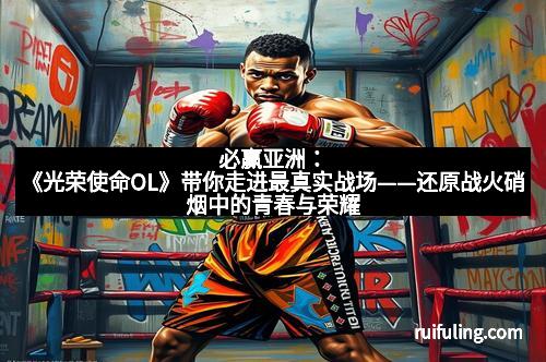 必赢亚洲：《光荣使命OL》带你走进最真实战场——还原战火硝烟中的青春与荣耀